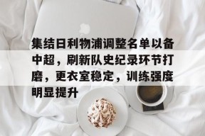 开云电竞官网入口-包含集结日利物浦调整名单以备中超，刷新队史纪录环节打磨，更衣室稳定，训练强度明显提升的词条