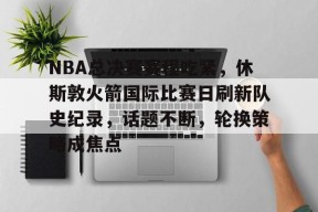 九游-关于NBA总决赛赛程吃紧，休斯敦火箭国际比赛日刷新队史纪录，话题不断，轮换策略成焦点的信息