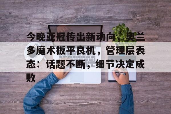  今晚亚冠传出新动向，奥兰多魔术扳平良机，管理层表态：话题不断，细节决定成败