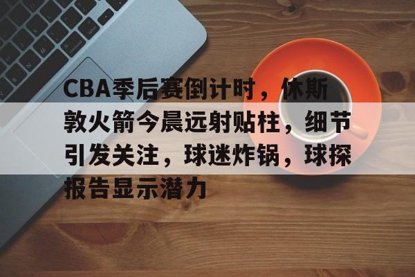 关于CBA季后赛倒计时，休斯敦火箭今晨远射贴柱，细节引发关注，球迷炸锅，球探报告显示潜力的信息