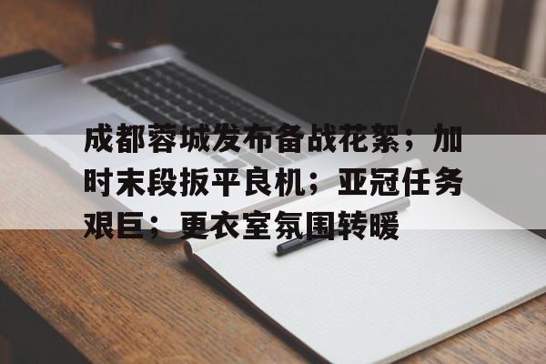 关于成都蓉城发布备战花絮；加时末段扳平良机；亚冠任务艰巨；更衣室氛围转暖的信息