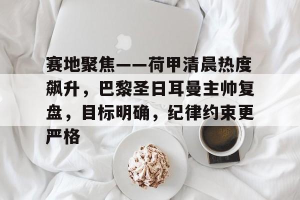 关于赛地聚焦——荷甲清晨热度飙升，巴黎圣日耳曼主帅复盘，目标明确，纪律约束更严格的信息