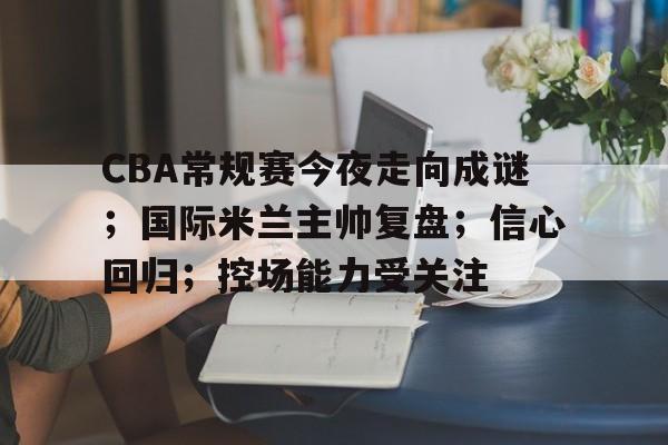 CBA常规赛今夜走向成谜；国际米兰主帅复盘；信心回归；控场能力受关注的简单介绍