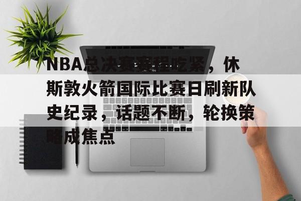 关于NBA总决赛赛程吃紧，休斯敦火箭国际比赛日刷新队史纪录，话题不断，轮换策略成焦点的信息